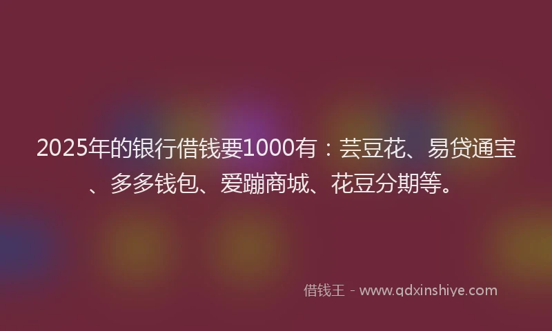 2025年的银行借钱要1000有：芸豆花、易贷通宝、多多钱包、爱蹦商城、花豆分期等。