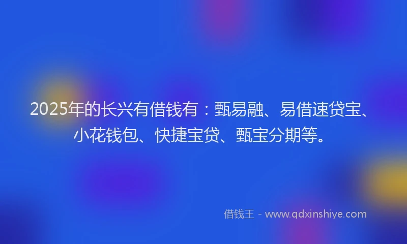 2025年的长兴有借钱有：甄易融、易借速贷宝、小花钱包、快捷宝贷、甄宝分期等。