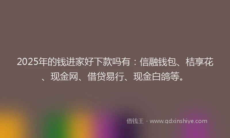 2025年的钱进家好下款吗有：信融钱包、桔享花、现金网、借贷易行、现金白鸽等。