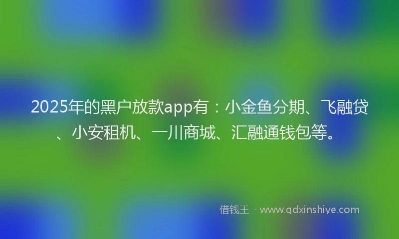 2025年的黑户放款app有：小金鱼分期、飞融贷、小安租机、一川商城、汇融通钱包等。