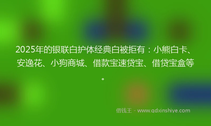 2025年的银联白护体经典白被拒有：小熊白卡、安逸花、小狗商城、借款宝速贷宝、借贷宝盒等。