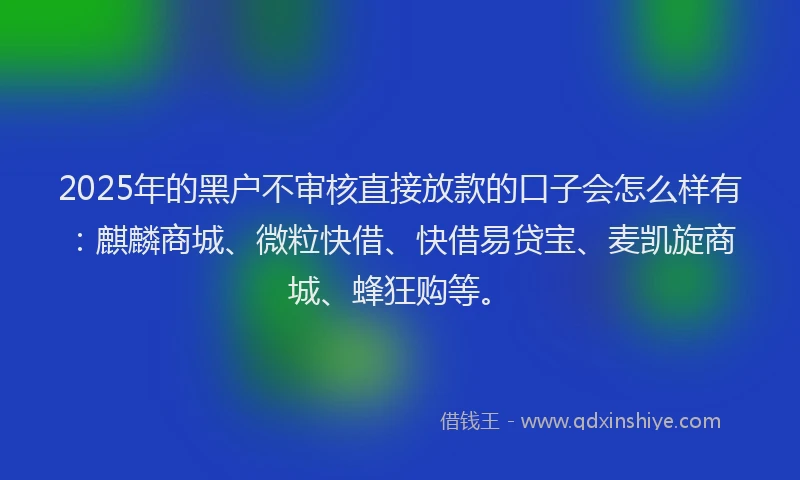 2025年的黑户不审核直接放款的口子会怎么样有：麒麟商城、微粒快借、快借易贷宝、麦凯旋商城、蜂狂购等。