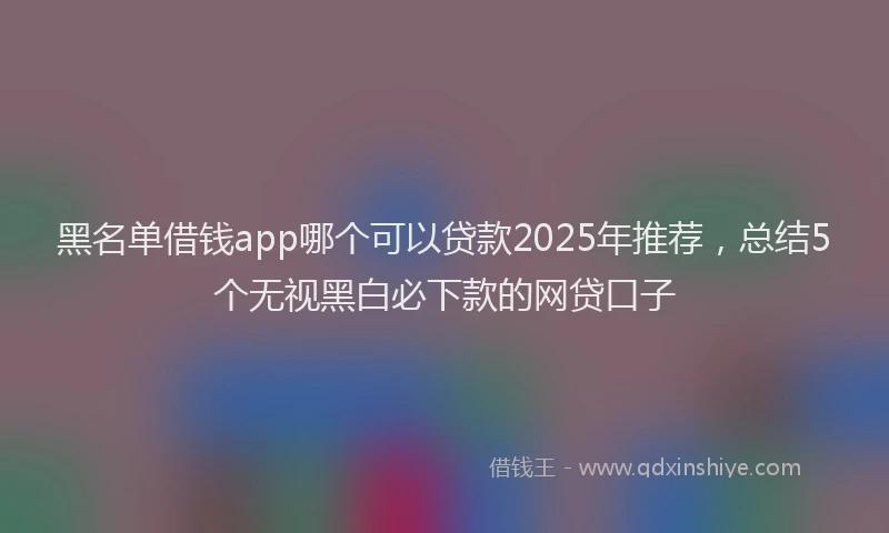 黑名单借钱app哪个可以贷款2025年推荐，总结5个无视黑白必下款的网贷口子