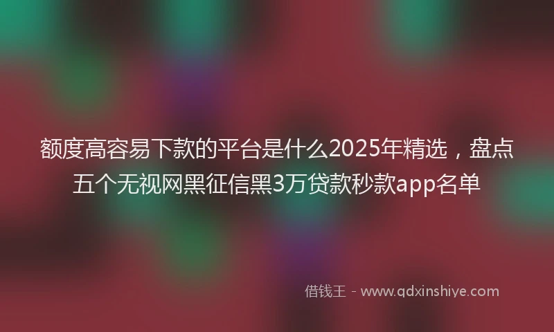 额度高容易下款的平台是什么2025年精选，盘点五个无视网黑征信黑3万贷款秒款app名单
