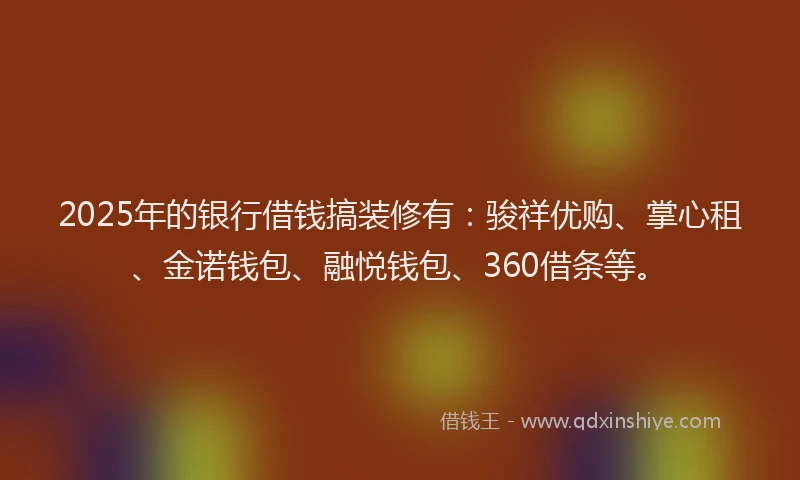 2025年的银行借钱搞装修有：骏祥优购、掌心租、金诺钱包、融悦钱包、360借条等。