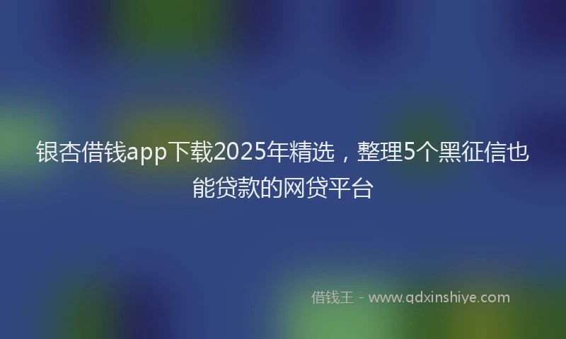 银杏借钱app下载2025年精选，整理5个黑征信也能贷款的网贷平台