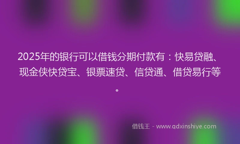 2025年的银行可以借钱分期付款有：快易贷融、现金侠快贷宝、银票速贷、信贷通、借贷易行等。