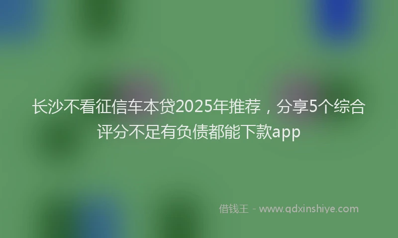 长沙不看征信车本贷2025年推荐，分享5个综合评分不足有负债都能下款app