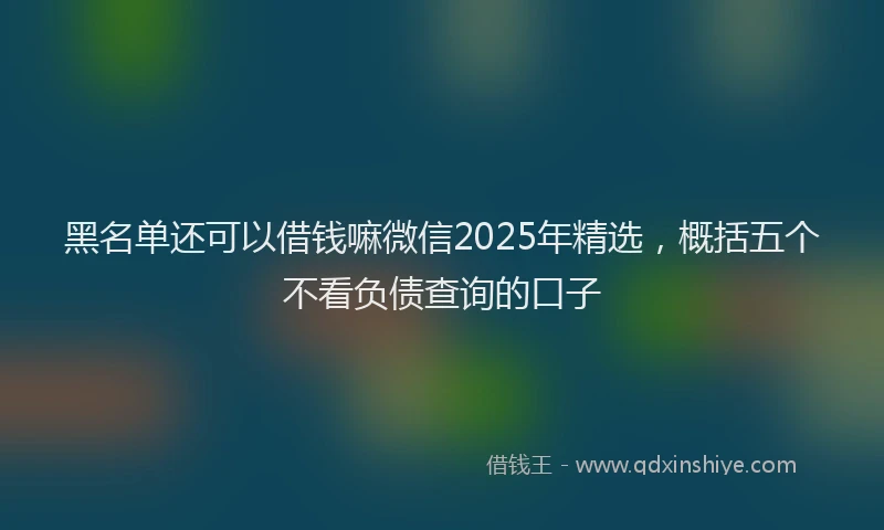 黑名单还可以借钱嘛微信2025年精选，概括五个不看负债查询的口子