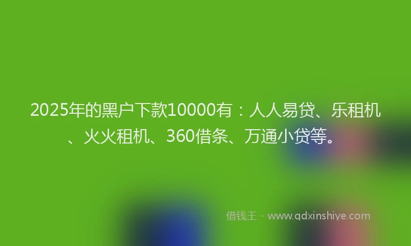2025年的黑户下款10000有：人人易贷、乐租机、火火租机、360借条、万通小贷等。