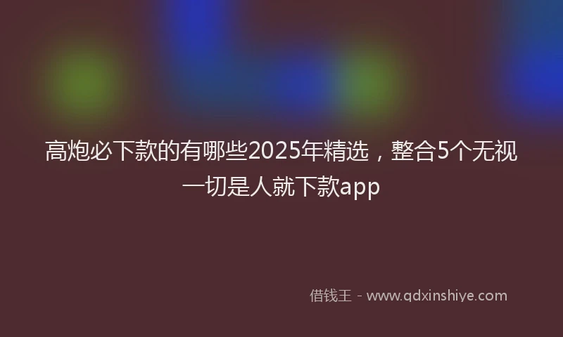 高炮必下款的有哪些2025年精选，整合5个无视一切是人就下款app