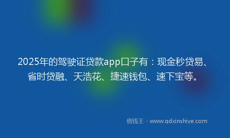 2025年的驾驶证贷款app口子有：现金秒贷易、省时贷融、天浩花、捷速钱包、速下宝等。