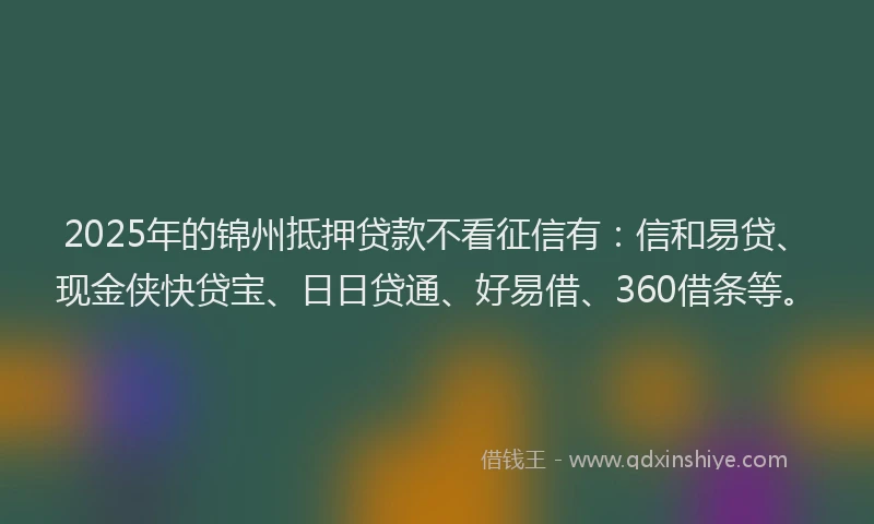 2025年的锦州抵押贷款不看征信有：信和易贷、现金侠快贷宝、日日贷通、好易借、360借条等。