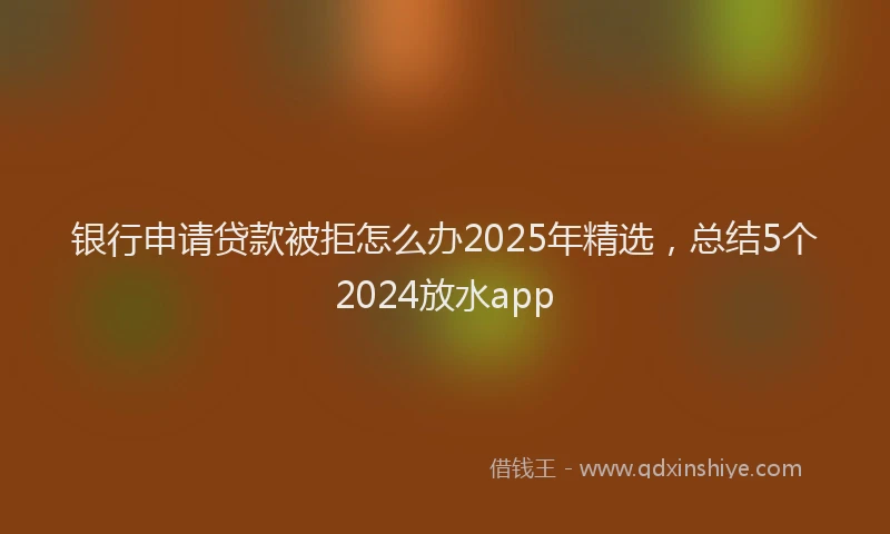 银行申请贷款被拒怎么办2025年精选，总结5个2024放水app