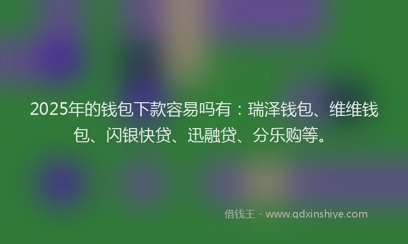 2025年的钱包下款容易吗有：瑞泽钱包、维维钱包、闪银快贷、迅融贷、分乐购等。