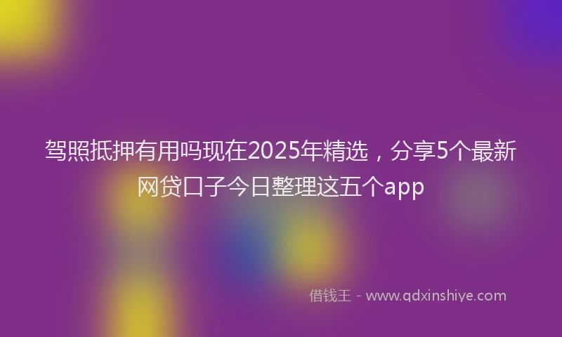 驾照抵押有用吗现在2025年精选，分享5个最新网贷口子今日整理这五个app