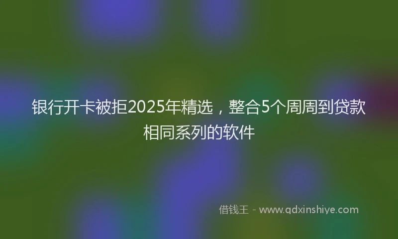 银行开卡被拒2025年精选，整合5个周周到贷款相同系列的软件