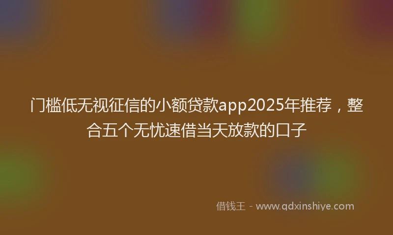 门槛低无视征信的小额贷款app2025年推荐，整合五个无忧速借当天放款的口子