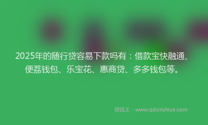 2025年的随行贷容易下款吗有：借款宝快融通、便荔钱包、乐宝花、惠商贷、多多钱包等。
