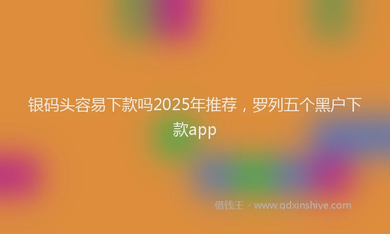 银码头容易下款吗2025年推荐，罗列五个黑户下款app