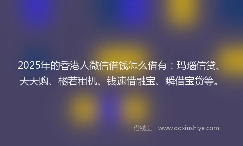 2025年的香港人微信借钱怎么借有：玛瑙信贷、天天购、橘若租机、钱速借融宝、瞬借宝贷等。