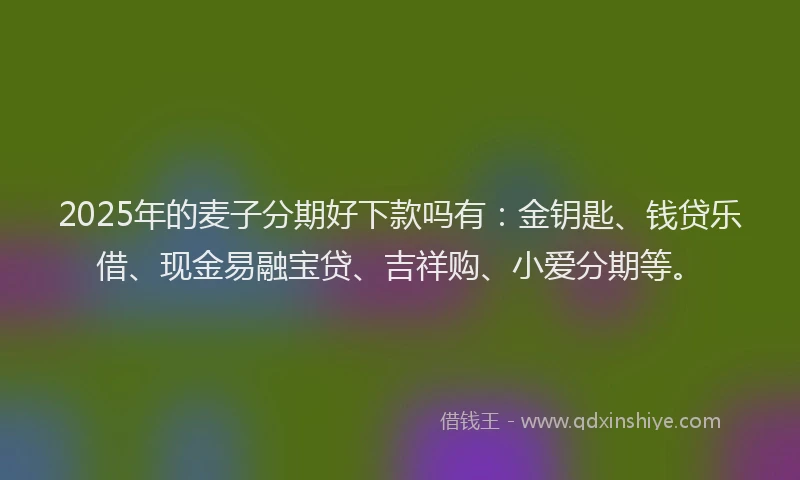 2025年的麦子分期好下款吗有：金钥匙、钱贷乐借、现金易融宝贷、吉祥购、小爱分期等。