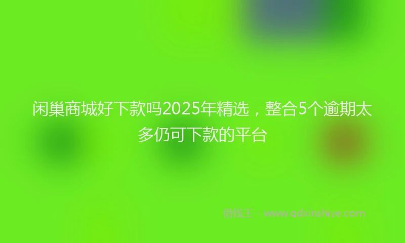 闲巢商城好下款吗2025年精选，整合5个逾期太多仍可下款的平台