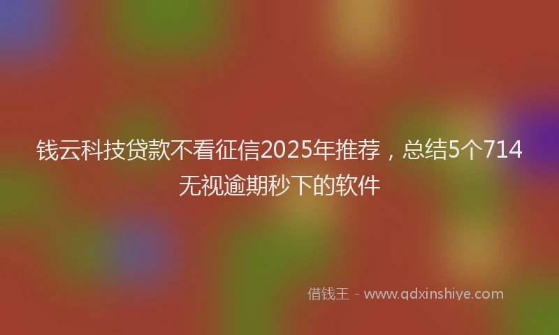 钱云科技贷款不看征信2025年推荐，总结5个714无视逾期秒下的软件