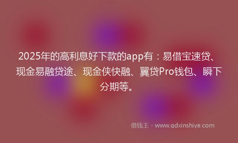 2025年的高利息好下款的app有：易借宝速贷、现金易融贷途、现金侠快融、翼贷Pro钱包、瞬下分期等。