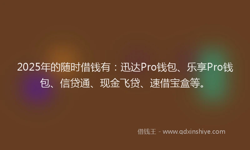 2025年的随时借钱有：迅达Pro钱包、乐享Pro钱包、信贷通、现金飞贷、速借宝盒等。