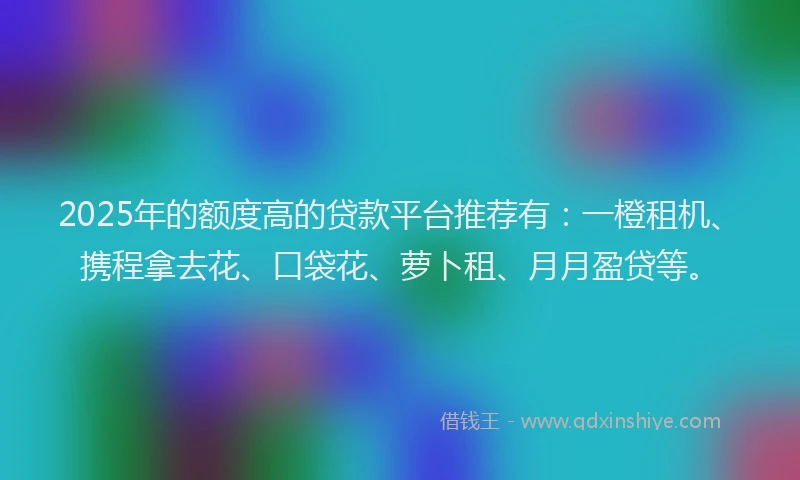 2025年的额度高的贷款平台推荐有：一橙租机、携程拿去花、口袋花、萝卜租、月月盈贷等。