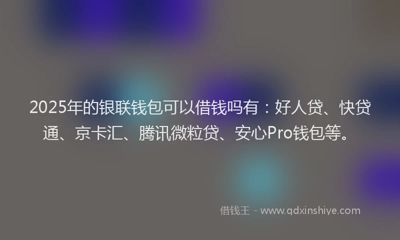 2025年的银联钱包可以借钱吗有：好人贷、快贷通、京卡汇、腾讯微粒贷、安心Pro钱包等。