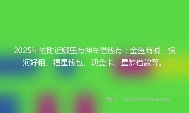 2025年的附近哪里有押车借钱有：金鱼商城、银河好租、福星钱包、现金卡、星梦借款等。