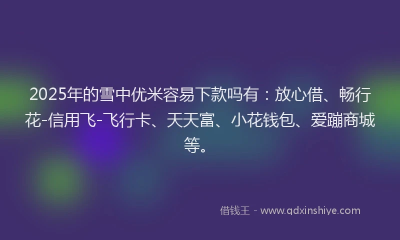 2025年的雪中优米容易下款吗有：放心借、畅行花-信用飞-飞行卡、天天富、小花钱包、爱蹦商城等。