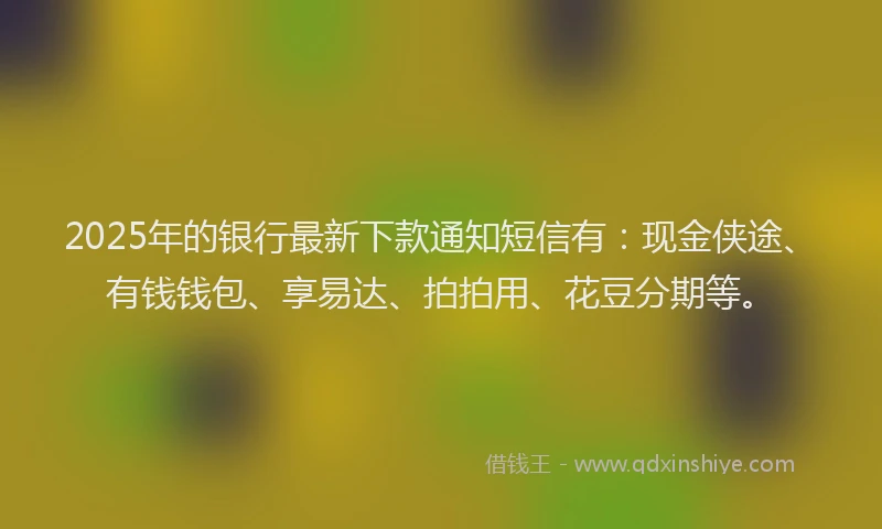 2025年的银行最新下款通知短信有：现金侠途、有钱钱包、享易达、拍拍用、花豆分期等。