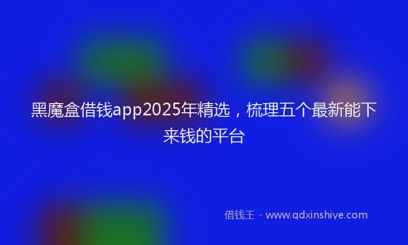 黑魔盒借钱app2025年精选，梳理五个最新能下来钱的平台
