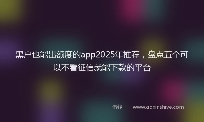 黑户也能出额度的app2025年推荐，盘点五个可以不看征信就能下款的平台