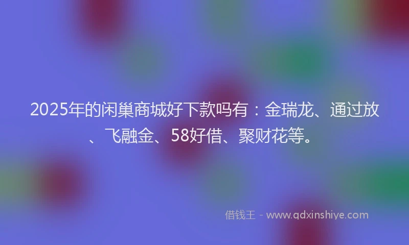 2025年的闲巢商城好下款吗有：金瑞龙、通过放、飞融金、58好借、聚财花等。