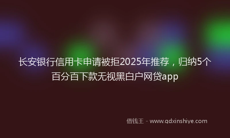 长安银行信用卡申请被拒2025年推荐，归纳5个百分百下款无视黑白户网贷app