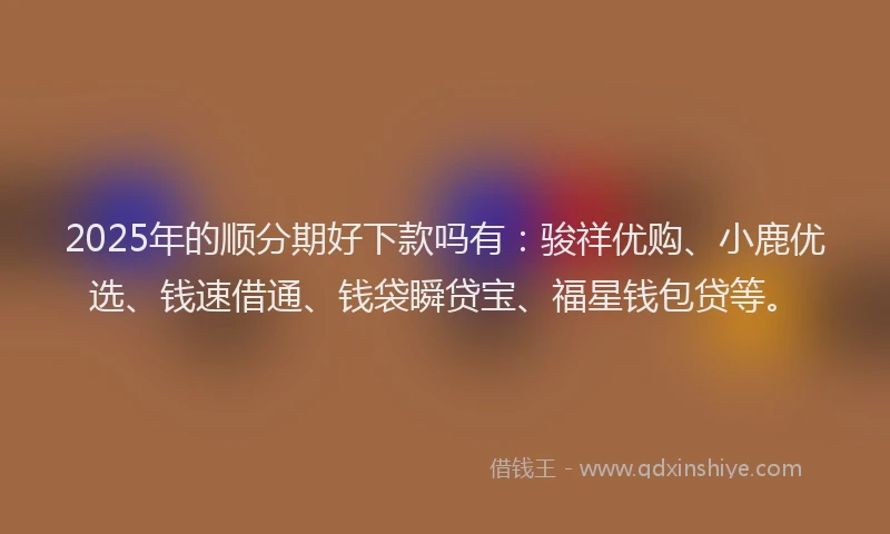 2025年的顺分期好下款吗有：骏祥优购、小鹿优选、钱速借通、钱袋瞬贷宝、福星钱包贷等。