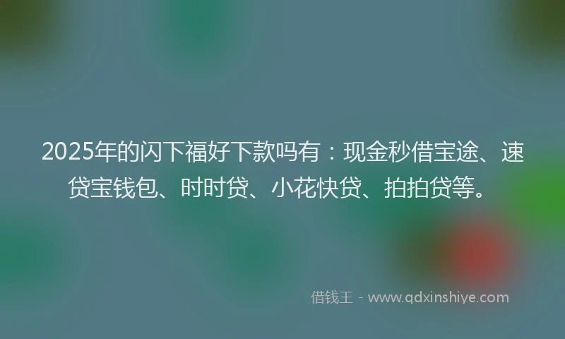 2025年的闪下福好下款吗有：现金秒借宝途、速贷宝钱包、时时贷、小花快贷、拍拍贷等。