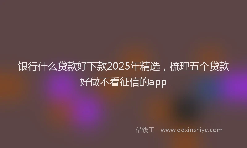 银行什么贷款好下款2025年精选，梳理五个贷款好做不看征信的app