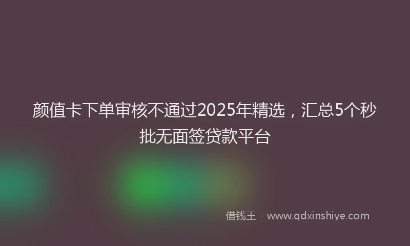 颜值卡下单审核不通过2025年精选，汇总5个秒批无面签贷款平台