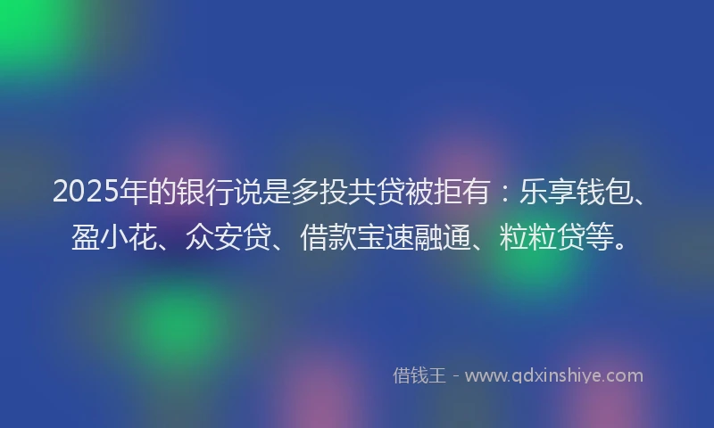 2025年的银行说是多投共贷被拒有：乐享钱包、盈小花、众安贷、借款宝速融通、粒粒贷等。