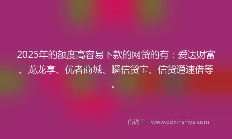 2025年的额度高容易下款的网贷的有：爱达财富、龙龙享、优者商城、瞬信贷宝、信贷通速借等。