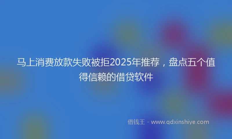 马上消费放款失败被拒2025年推荐，盘点五个值得信赖的借贷软件