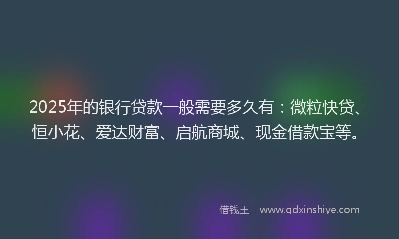 2025年的银行贷款一般需要多久有：微粒快贷、恒小花、爱达财富、启航商城、现金借款宝等。