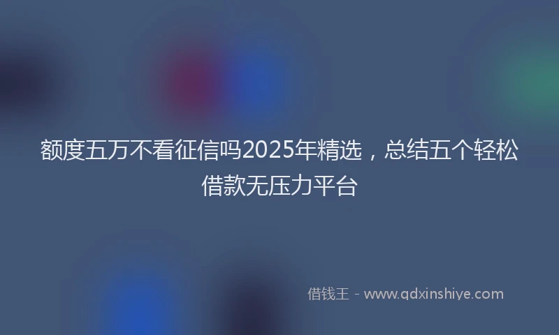 额度五万不看征信吗2025年精选，总结五个轻松借款无压力平台