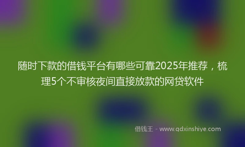 随时下款的借钱平台有哪些可靠2025年推荐，梳理5个不审核夜间直接放款的网贷软件