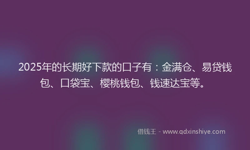 2025年的长期好下款的口子有：金满仓、易贷钱包、口袋宝、樱桃钱包、钱速达宝等。
